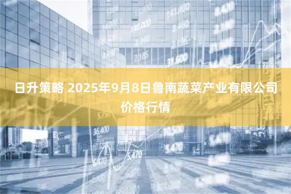日升策略 2025年9月8日鲁南蔬菜产业有限公司价格行情