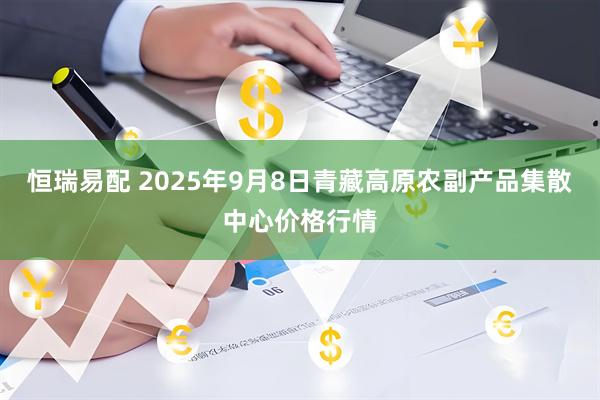 恒瑞易配 2025年9月8日青藏高原农副产品集散中心价格行情