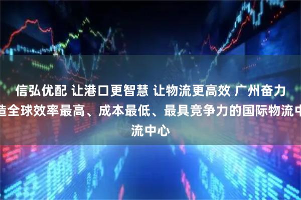 信弘优配 让港口更智慧 让物流更高效 广州奋力打造全球效率最高、成本最低、最具竞争力的国际物流中心