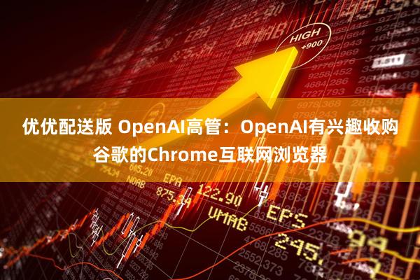 优优配送版 OpenAI高管：OpenAI有兴趣收购谷歌的Chrome互联网浏览器