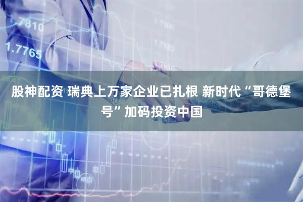 股神配资 瑞典上万家企业已扎根 新时代“哥德堡号”加码投资中国