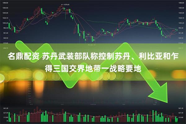 名鼎配资 苏丹武装部队称控制苏丹、利比亚和乍得三国交界地带一战略要地