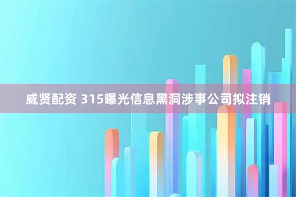 威贤配资 315曝光信息黑洞涉事公司拟注销