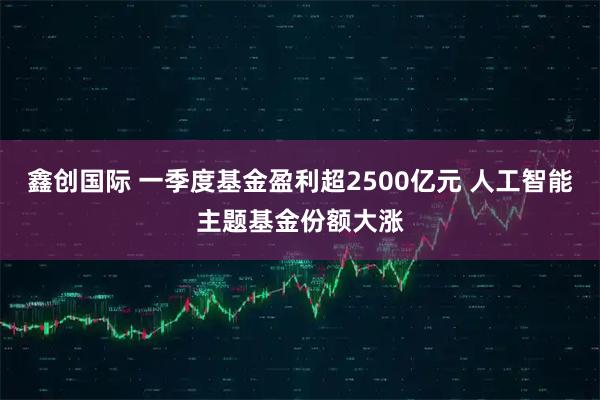 鑫创国际 一季度基金盈利超2500亿元 人工智能主题基金份额大涨
