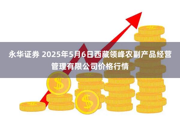永华证券 2025年5月6日西藏领峰农副产品经营管理有限公司价格行情