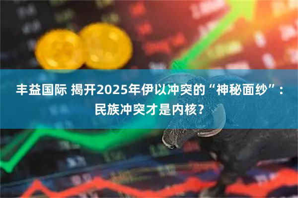 丰益国际 揭开2025年伊以冲突的“神秘面纱”：民族冲突才是内核？