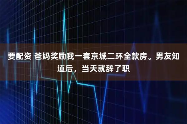要配资 爸妈奖励我一套京城二环全款房。男友知道后，当天就辞了职