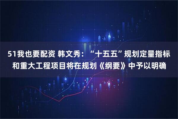 51我也要配资 韩文秀：“十五五”规划定量指标和重大工程项目将在规划《纲要》中予以明确
