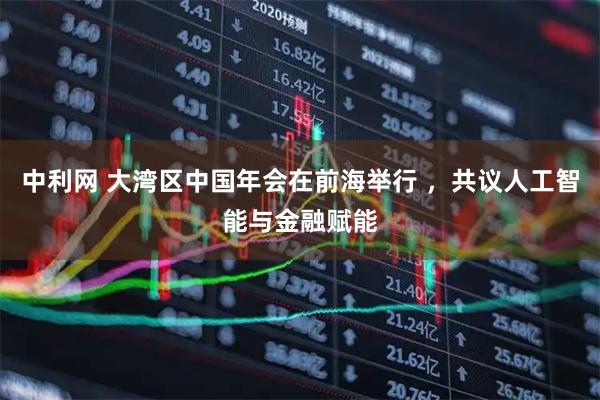 中利网 大湾区中国年会在前海举行 ，共议人工智能与金融赋能