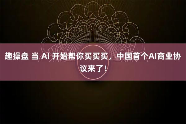 趣操盘 当 AI 开始帮你买买买，中国首个AI商业协议来了！