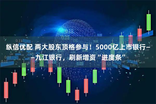 纵信优配 两大股东顶格参与！5000亿上市银行——九江银行，刷新增资“进度条”