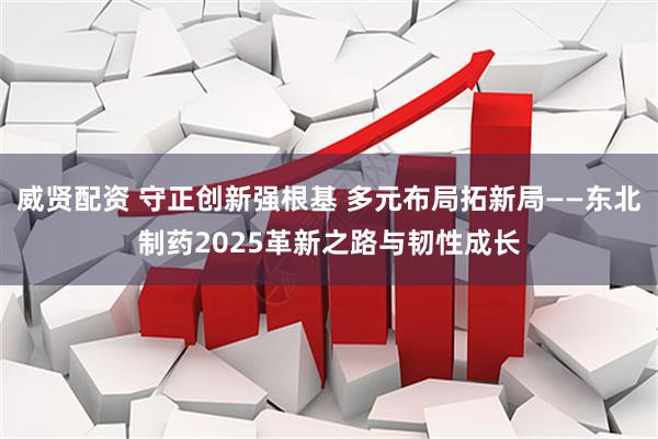 威贤配资 守正创新强根基 多元布局拓新局——东北制药2025革新之路与韧性成长