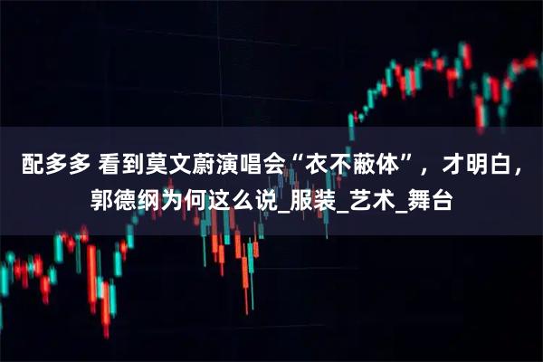 配多多 看到莫文蔚演唱会“衣不蔽体”，才明白，郭德纲为何这么说_服装_艺术_舞台
