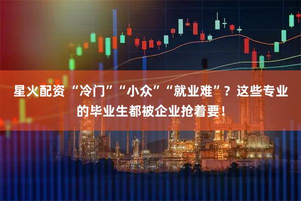 星火配资 “冷门”“小众”“就业难”？这些专业的毕业生都被企业抢着要！