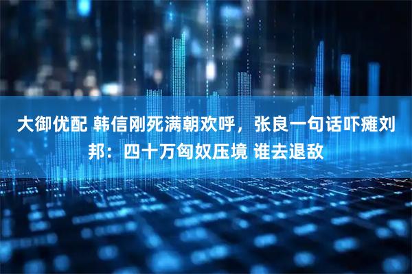 大御优配 韩信刚死满朝欢呼，张良一句话吓瘫刘邦：四十万匈奴压境 谁去退敌