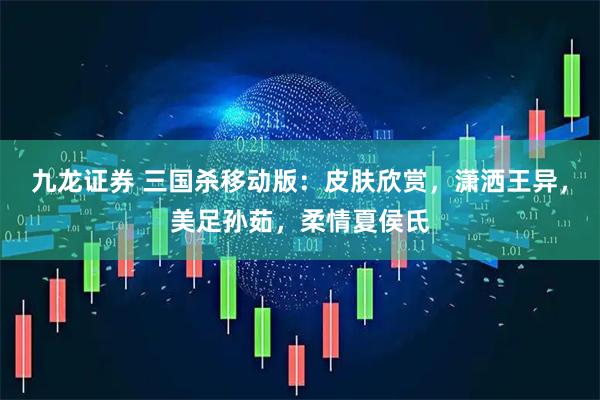 九龙证券 三国杀移动版：皮肤欣赏，潇洒王异，美足孙茹，柔情夏侯氏