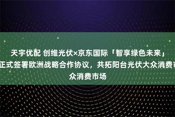 天宇优配 创维光伏×京东国际「智享绿色未来」——正式签署欧洲战略合作协议，共拓阳台光伏大众消费市场