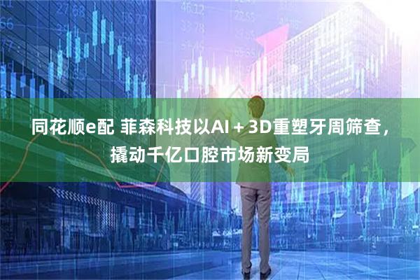 同花顺e配 菲森科技以AI＋3D重塑牙周筛查，撬动千亿口腔市场新变局