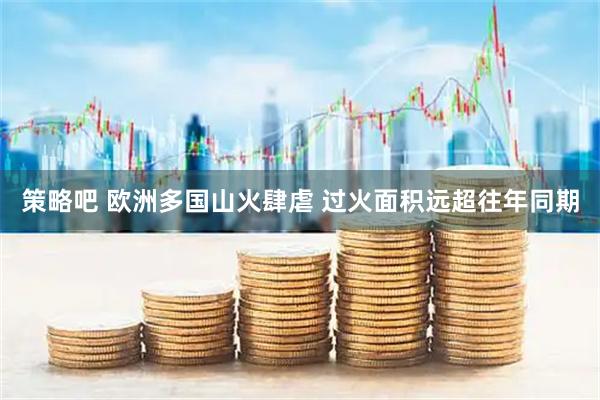 策略吧 欧洲多国山火肆虐 过火面积远超往年同期